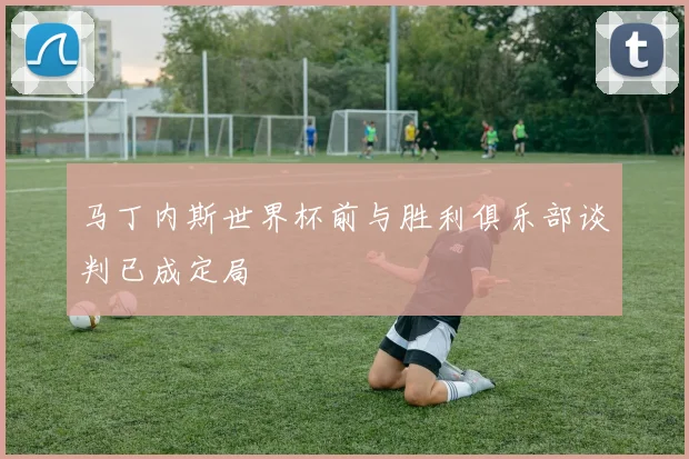 马丁内斯世界杯前与胜利俱乐部谈判已成定局