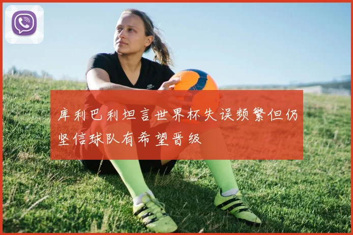 库利巴利坦言世界杯失误频繁但仍坚信球队有希望晋级