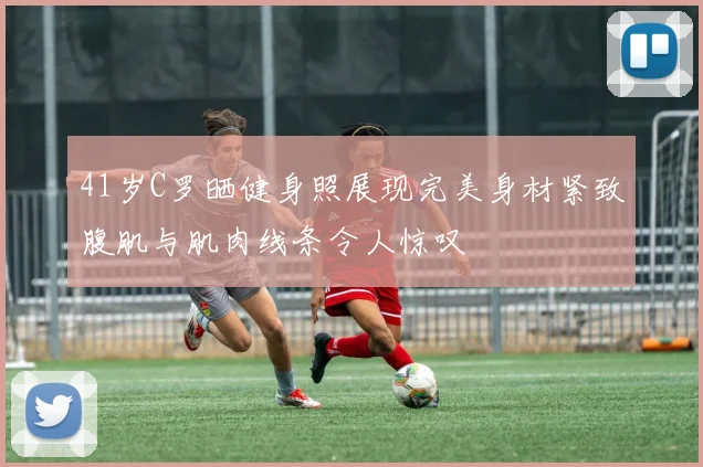 41岁C罗晒健身照展现完美身材紧致腹肌与肌肉线条令人惊叹