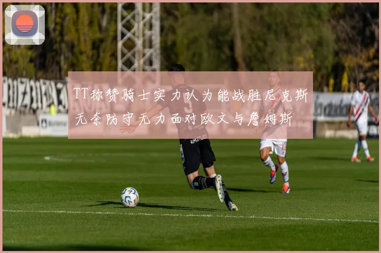 TT称赞骑士实力认为能战胜尼克斯无奈防守无力面对欧文与詹姆斯