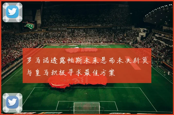 罗马诺透露帕斯未来悬而未决科莫与皇马积极寻求最佳方案