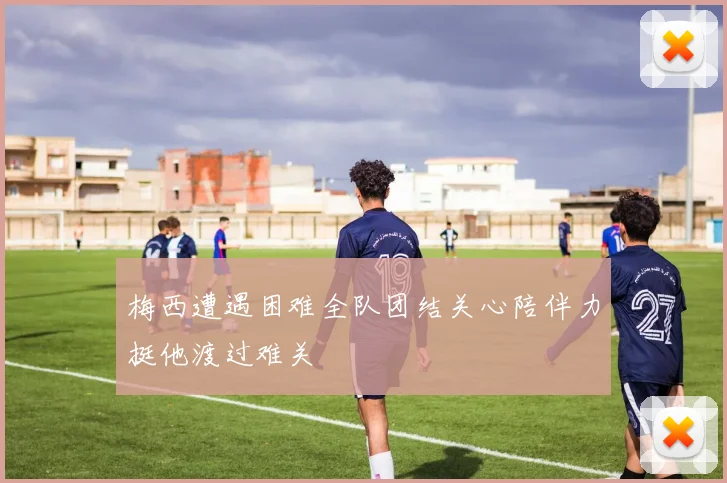 梅西遭遇困难全队团结关心陪伴力挺他渡过难关