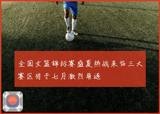 全国女篮锦标赛盛夏热战来临三大赛区将于七月激烈角逐