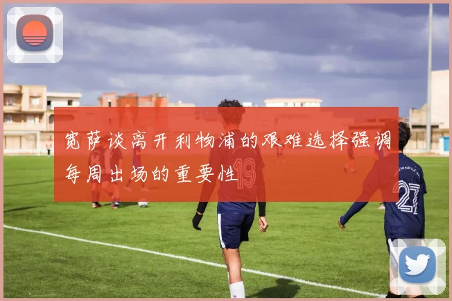 宽萨谈离开利物浦的艰难选择强调每周出场的重要性