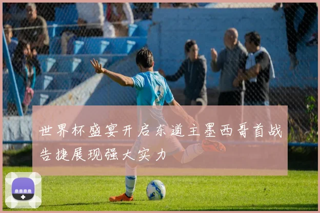 世界杯盛宴开启东道主墨西哥首战告捷展现强大实力