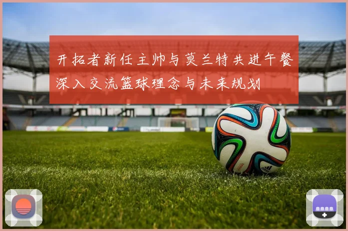 开拓者新任主帅与莫兰特共进午餐深入交流篮球理念与未来规划
