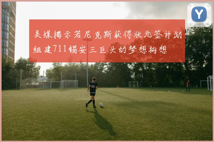 美媒揭示若尼克斯获得状元签计划组建711锡安三巨头的梦想构想