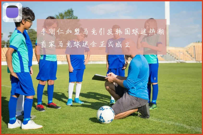 李刚仁加盟马竞引发韩国球迷热潮首家马竞球迷会正式成立