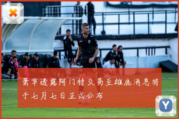 萧华透露阿门特交易至雄鹿消息将于七月七日正式公布