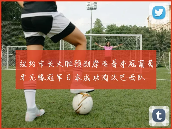 纽约市长大胆预测摩洛哥夺冠葡萄牙无缘冠军日本成功淘汰巴西队