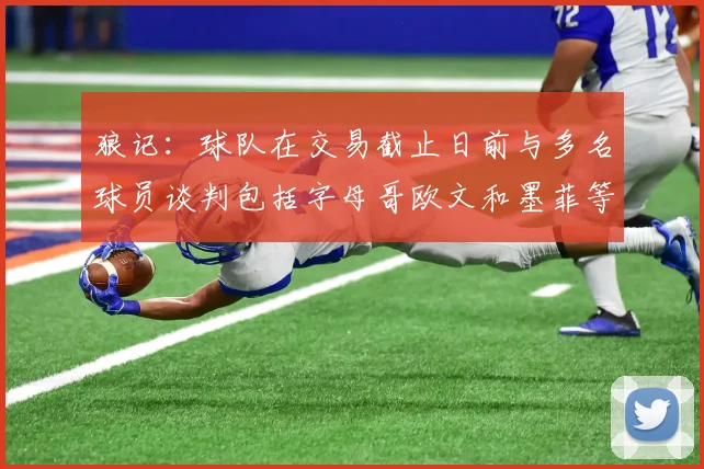 狼记：球队在交易截止日前与多名球员谈判包括字母哥欧文和墨菲等人