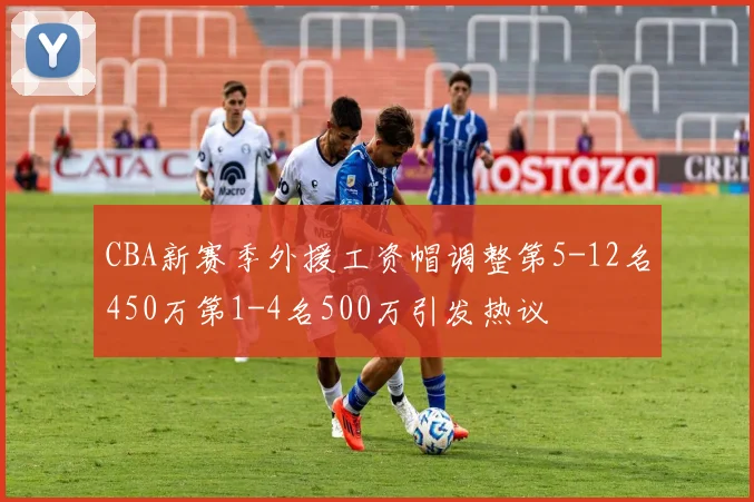 CBA新赛季外援工资帽调整第5-12名450万第1-4名500万引发热议