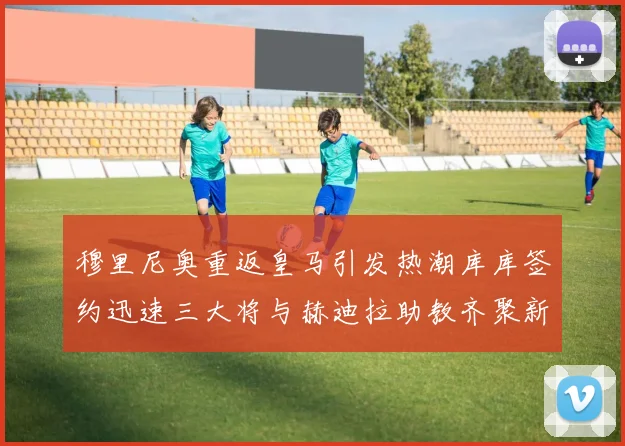 穆里尼奥重返皇马引发热潮库库签约迅速三大将与赫迪拉助教齐聚新阵容